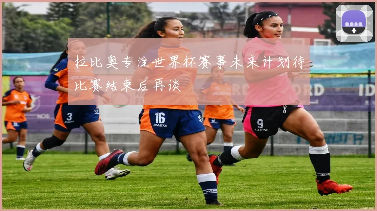 拉比奥专注世界杯赛事未来计划待比赛结束后再谈