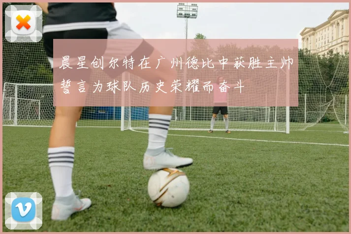 晨星创尔特在广州德比中获胜主帅誓言为球队历史荣耀而奋斗