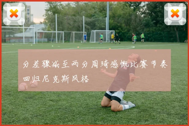 分差骤减至两分周琦感慨比赛节奏回归尼克斯风格