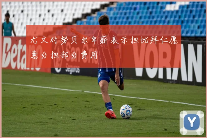 尤文对努贝尔年薪表示担忧拜仁愿意分担部分费用
