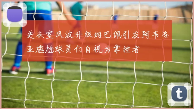 更衣室风波升级姆巴佩引发阿韦洛亚尴尬球员们自视为掌控者