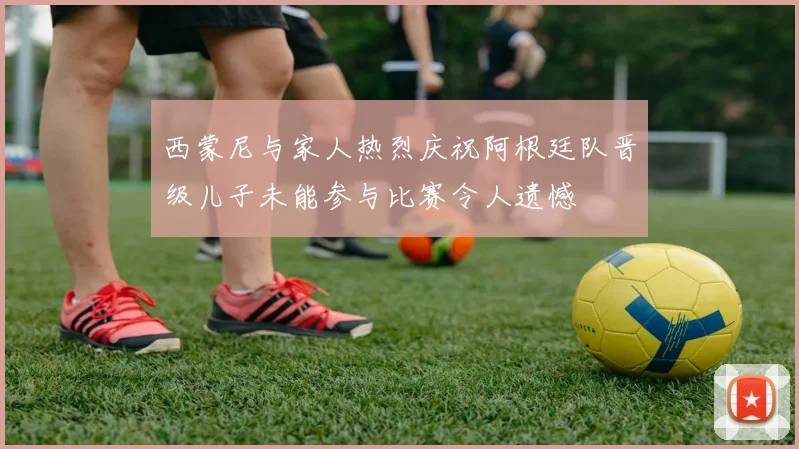 西蒙尼与家人热烈庆祝阿根廷队晋级儿子未能参与比赛令人遗憾