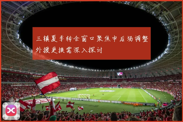 三镇夏季转会窗口聚焦中后场调整外援更换需深入探讨