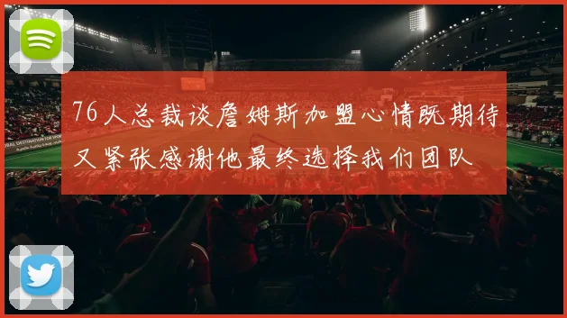 76人总裁谈詹姆斯加盟心情既期待又紧张感谢他最终选择我们团队