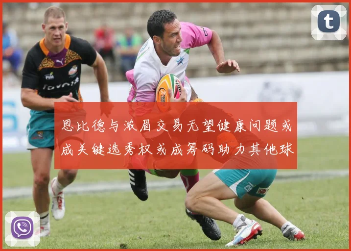 恩比德与浓眉交易无望健康问题或成关键选秀权或成筹码助力其他球队接手