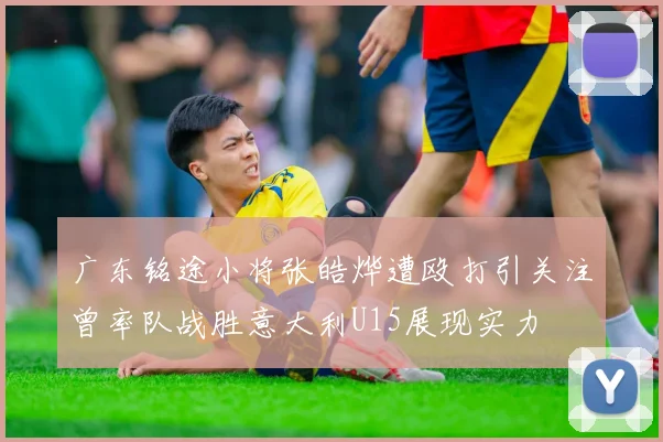 广东铭途小将张皓烨遭殴打引关注曾率队战胜意大利U15展现实力