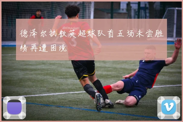 德泽尔执教英超球队首五场未尝胜绩再遭困境
