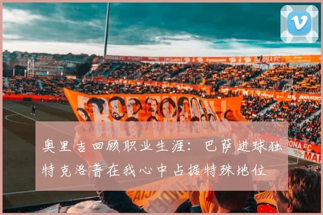 奥里吉回顾职业生涯：巴萨进球独特克洛普在我心中占据特殊地位