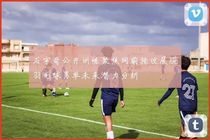石宇奇公开训练聚焦网前抢攻展现羽毛球男单未来潜力分析