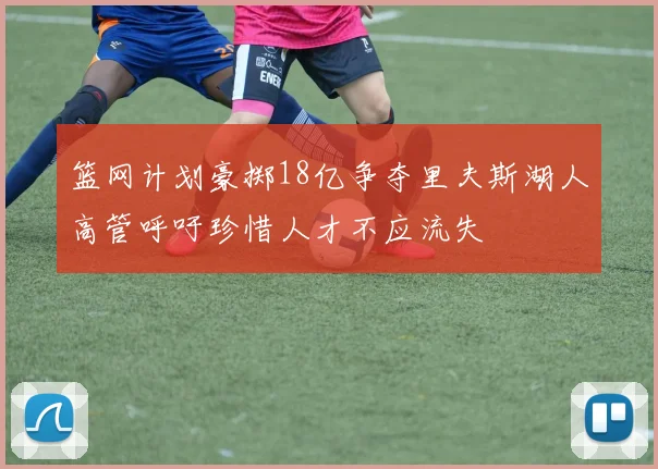 篮网计划豪掷18亿争夺里夫斯湖人高管呼吁珍惜人才不应流失