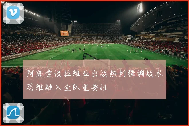 阿隆索谈拉维亚出战热刺强调战术思维融入全队重要性