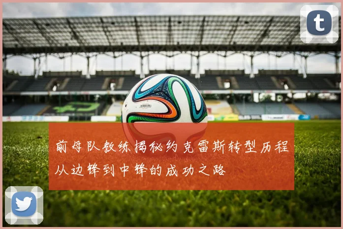 前母队教练揭秘约克雷斯转型历程从边锋到中锋的成功之路