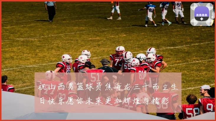 祝山西男篮球员焦海龙三十而立生日快乐愿你未来更加辉煌与精彩