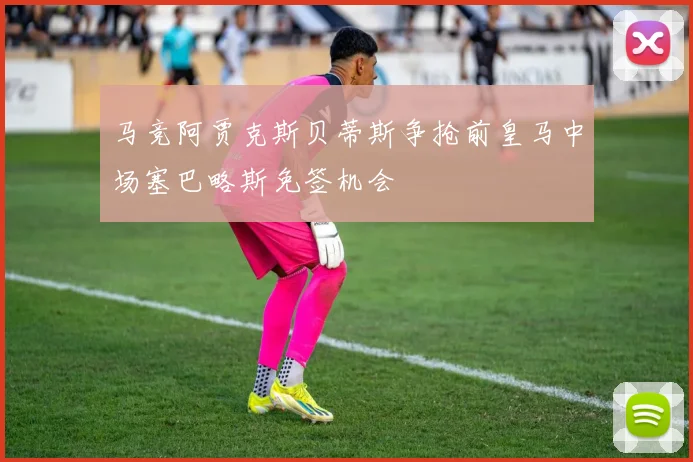 马竞阿贾克斯贝蒂斯争抢前皇马中场塞巴略斯免签机会