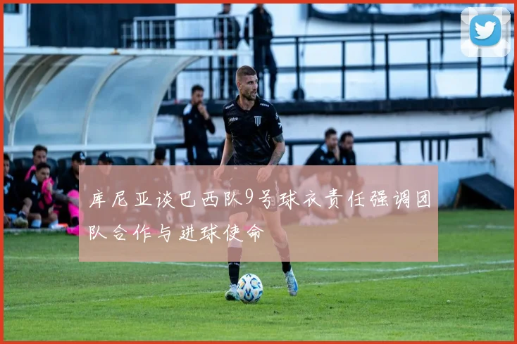 库尼亚谈巴西队9号球衣责任强调团队合作与进球使命