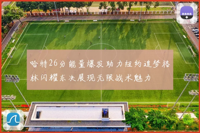 哈特26分能量爆发助力纽约追梦格林闪耀东决展现无限战术魅力