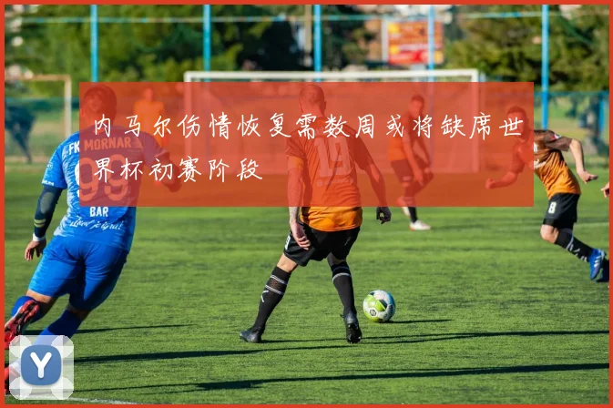 内马尔伤情恢复需数周或将缺席世界杯初赛阶段