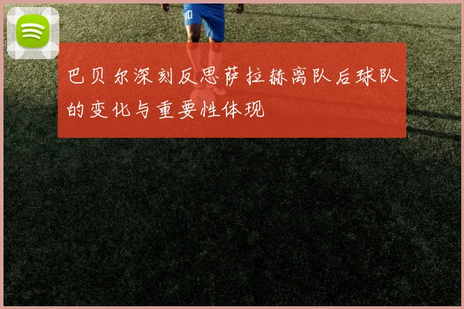巴贝尔深刻反思萨拉赫离队后球队的变化与重要性体现