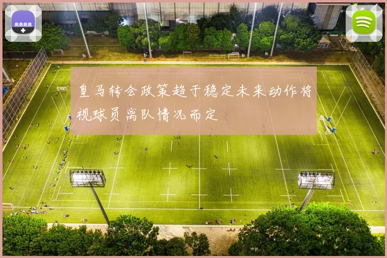 皇马转会政策趋于稳定未来动作将视球员离队情况而定