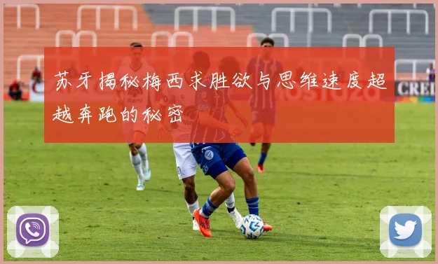 苏牙揭秘梅西求胜欲与思维速度超越奔跑的秘密