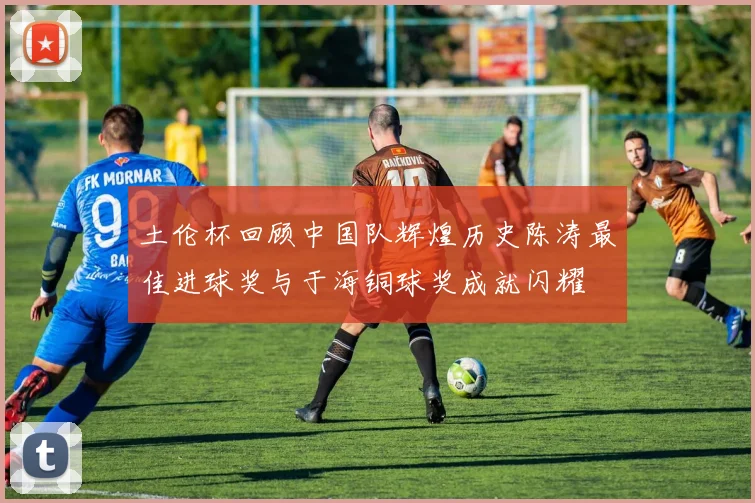 土伦杯回顾中国队辉煌历史陈涛最佳进球奖与于海铜球奖成就闪耀