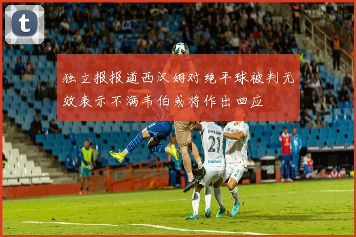 独立报报道西汉姆对绝平球被判无效表示不满韦伯或将作出回应