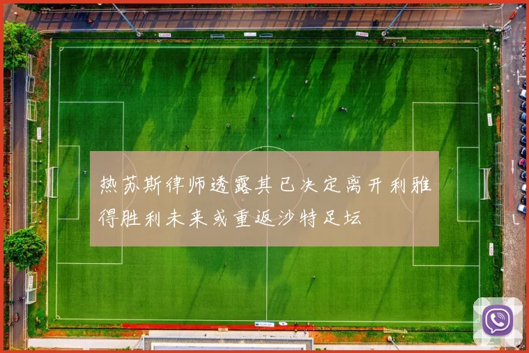 热苏斯律师透露其已决定离开利雅得胜利未来或重返沙特足坛