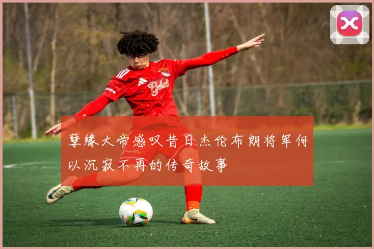 孽缘大帝感叹昔日杰伦布朗将军何以沉寂不再的传奇故事