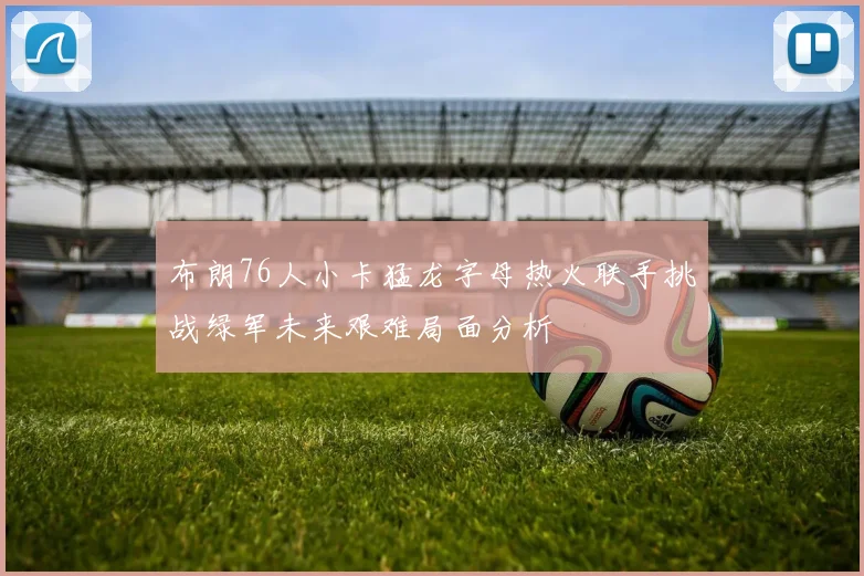 布朗76人小卡猛龙字母热火联手挑战绿军未来艰难局面分析