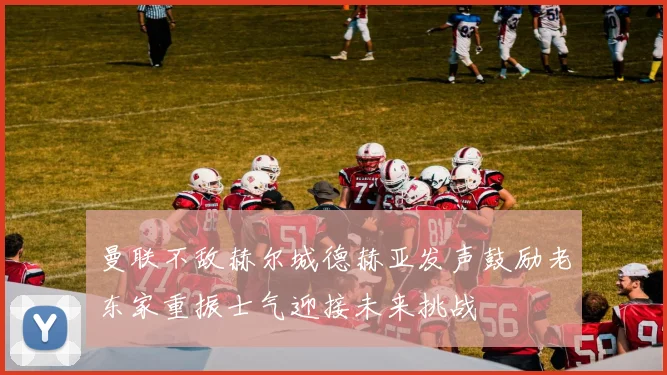 曼联不敌赫尔城德赫亚发声鼓励老东家重振士气迎接未来挑战