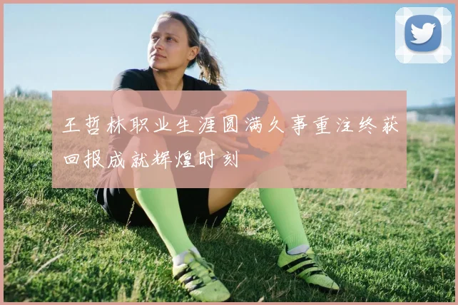 王哲林职业生涯圆满久事重注终获回报成就辉煌时刻